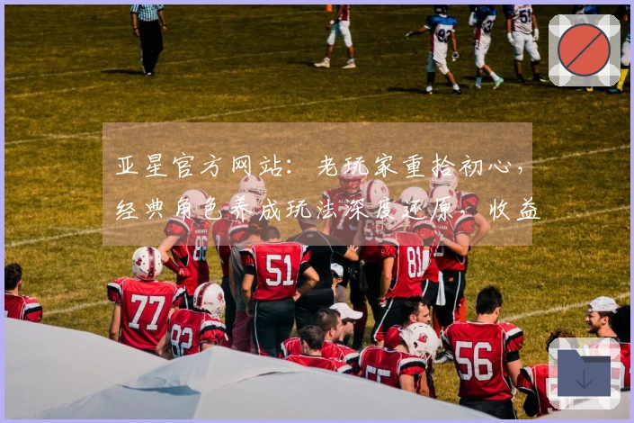 亚星官方网站：老玩家重拾初心，经典角色养成玩法深度还原，收益秘籍即刻掌握