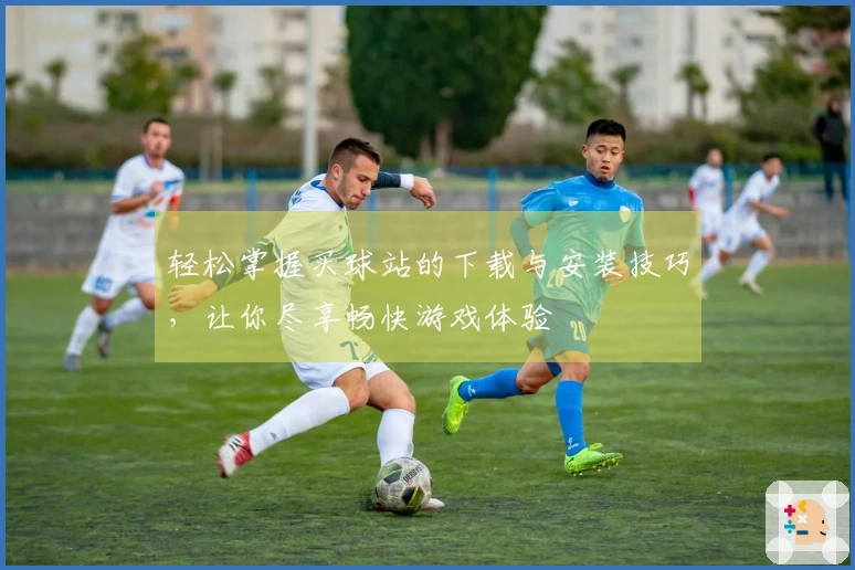 轻松掌握买球站的下载与安装技巧，让你尽享畅快游戏体验