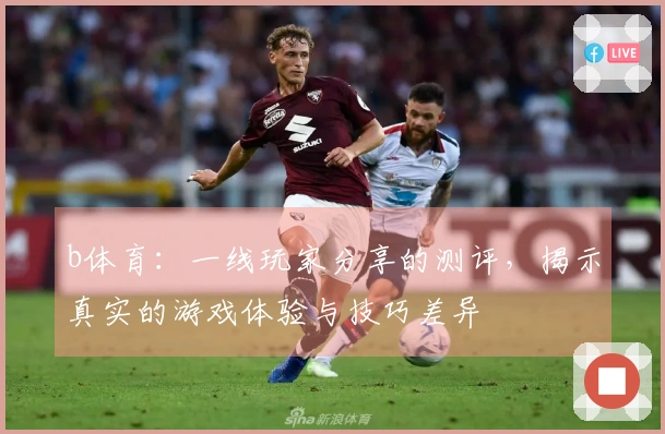 b体育：一线玩家分享的测评，揭示真实的游戏体验与技巧差异