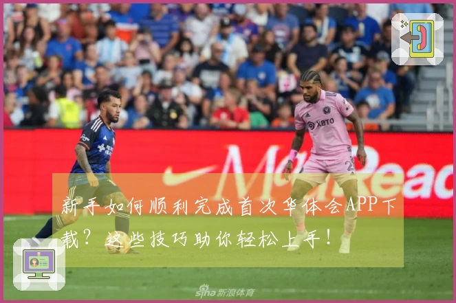 新手如何顺利完成首次华体会APP下载？这些技巧助你轻松上手！