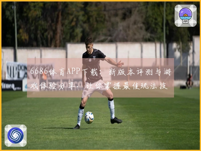 6686体育APP下载：新版本评测与游戏体验分享，让你掌握最佳玩法技巧