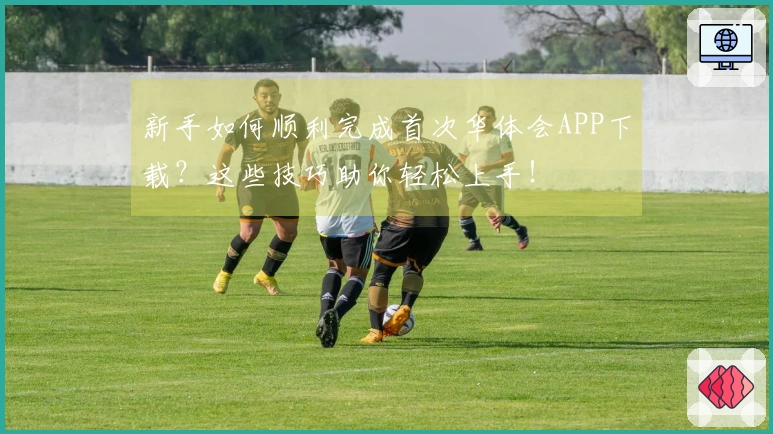 新手如何顺利完成首次华体会APP下载？这些技巧助你轻松上手！