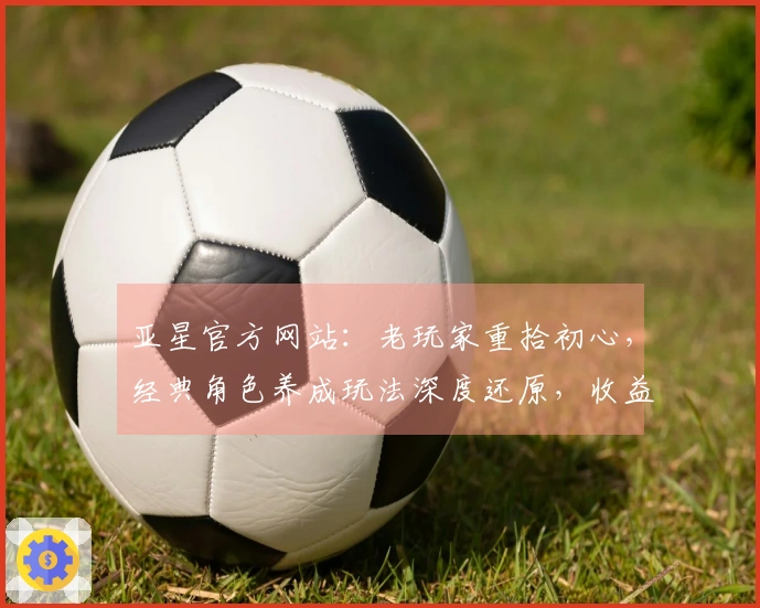 亚星官方网站：老玩家重拾初心，经典角色养成玩法深度还原，收益秘籍即刻掌握