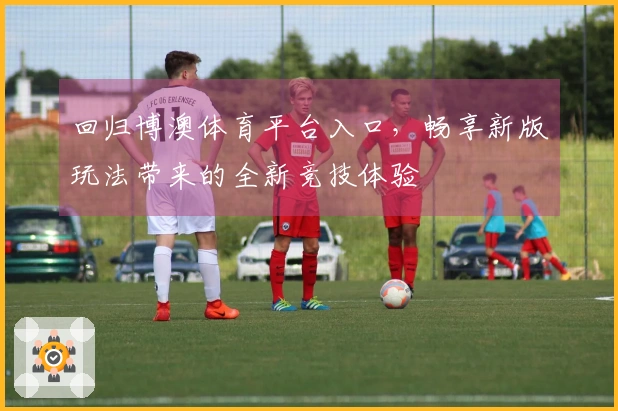 回归博澳体育平台入口，畅享新版玩法带来的全新竞技体验